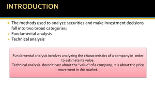  The methods used to analyze securities and make investment decisions
fall into two broad categories:
 Fundamental analysis
 Technical analysis
Fundamental analysis involves analyzing the characteristics of a company in order
to estimate its value.
Technical analysis doesn't care about the "value" of a company, it is about the price
movement in the market.
 