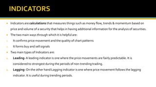  Indicators are calculations that measures things such as money flow, trends & momentum based on
price and volume of a security that helps in having additional information for the analysis of securities.
 The two main ways through which it is helpful are:
1. It confirms price movement and the quality of chart patterns
2. It forms buy and sell signals
 Two main types of Indicators are:
1. Leading-A leading indicator is one where the price movements are fairly predictable. It is
considered to strongest during the periods of non-trending trading.
2. Lagging-On the other hand Lagging indicator is one where price movement follows the lagging
indicator. It is useful during trending periods.
 