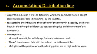  As per this indicator, it tries to determine whether a particular stock is bought
(accumulating) or sold (distributing) by the investor.
 It ascertains the inflow and the outflow of the money in a security and hence
helps in identifying the differences between the price and the volume of the
same stock.
 Assumptions:
1. Money flow multiplier will always fluctuate between +1 and -1.
2. The AD line rises and falls with the fall and rise in the multiplier.
3. Multiplier will be positive when the closing prices are on high and vice versa.
 