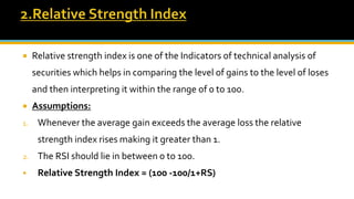  Relative strength index is one of the Indicators of technical analysis of
securities which helps in comparing the level of gains to the level of loses
and then interpreting it within the range of 0 to 100.
 Assumptions:
1. Whenever the average gain exceeds the average loss the relative
strength index rises making it greater than 1.
2. The RSI should lie in between 0 to 100.
 Relative Strength Index = (100 -100/1+RS)
 