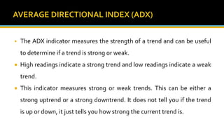  The ADX indicator measures the strength of a trend and can be useful
to determine if a trend is strong or weak.
 High readings indicate a strong trend and low readings indicate a weak
trend.
 This indicator measures strong or weak trends. This can be either a
strong uptrend or a strong downtrend. It does not tell you if the trend
is up or down, it just tells you how strong the current trend is.
 