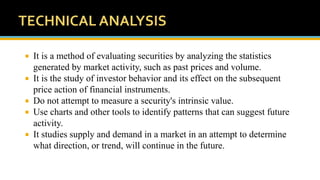  It is a method of evaluating securities by analyzing the statistics
generated by market activity, such as past prices and volume.
 It is the study of investor behavior and its effect on the subsequent
price action of financial instruments.
 Do not attempt to measure a security's intrinsic value.
 Use charts and other tools to identify patterns that can suggest future
activity.
 It studies supply and demand in a market in an attempt to determine
what direction, or trend, will continue in the future.
 