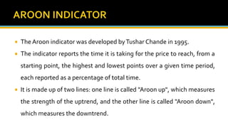  The Aroon indicator was developed byTushar Chande in 1995.
 The indicator reports the time it is taking for the price to reach, from a
starting point, the highest and lowest points over a given time period,
each reported as a percentage of total time.
 It is made up of two lines: one line is called "Aroon up", which measures
the strength of the uptrend, and the other line is called "Aroon down",
which measures the downtrend.
 