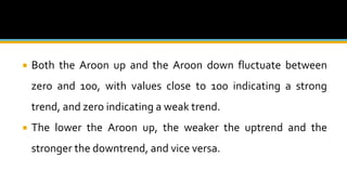  Both the Aroon up and the Aroon down fluctuate between
zero and 100, with values close to 100 indicating a strong
trend, and zero indicating a weak trend.
 The lower the Aroon up, the weaker the uptrend and the
stronger the downtrend, and vice versa.
 