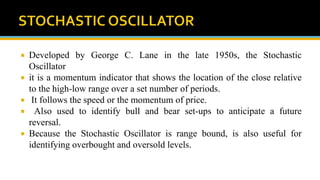  Developed by George C. Lane in the late 1950s, the Stochastic
Oscillator
 it is a momentum indicator that shows the location of the close relative
to the high-low range over a set number of periods.
 It follows the speed or the momentum of price.
 Also used to identify bull and bear set-ups to anticipate a future
reversal.
 Because the Stochastic Oscillator is range bound, is also useful for
identifying overbought and oversold levels.
 