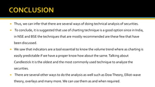  Thus, we can infer that there are several ways of doing technical analysis of securities.
 To conclude, it is suggested that use of charting technique is a good option since in India,
in NSE and BSE the techniques that are mostly recommended are these few that have
been discussed.
 We saw that indicators are a tool essential to know the volume trend where as charting is
easily predictable if we have a proper know how about the same.Talking about
Candlestick it is the oldest and the most commonly used technique to analyze the
securities.
 There are several other ways to do the analysis as well such as DowTheory, Elliot-wave
theory, overlays and many more.We can use them as and when required.
 