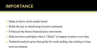  Helps to know stock market trend.
 Holds the key to monitoring investor sentiment.
 It forecast the future financial price movement.
 Help investors anticipate what is “likely” to happen to prices over time
 Technical analysis gives that guide for stock trading, day trading or long
term investment.
 