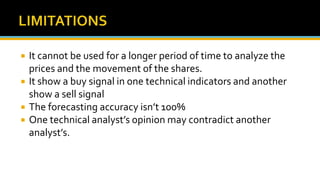  It cannot be used for a longer period of time to analyze the
prices and the movement of the shares.
 It show a buy signal in one technical indicators and another
show a sell signal
 The forecasting accuracy isn’t 100%
 One technical analyst’s opinion may contradict another
analyst’s.
 