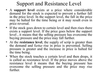 Support and Resistance Level
•
•
•
•
A support level exists at a price where considerable
demand for the stock is expected to prevent a further fall
in the price level. In the support level, the fall in the price
may be halted for the time being or it may result even in
price reversal.
If the stock goes down to certain level and then rises there
exists a support level. If the price goes below the support
level , it means that the selling pressure has overcome the
buying pressure and the price may fall further.
At the resistance level, the supply of scrip is greater than
the demand and further rise in price is prevented. Selling
pressure is greater and the increase in price is halted for
the time being.
When the stock touches a certain level and then drops, it
is called as resistance level. If the price moves above the
resistance level it means that the buying pressure has
overcome the selling pressure and the price may rise
further.
 