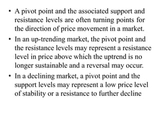 • A pivot point and the associated support and
resistance levels are often turning points for
the direction of price movement in a market.
• In an up-trending market, the pivot point and
the resistance levels may represent a resistance
level in price above which the uptrend is no
longer sustainable and a reversal may occur.
• In a declining market, a pivot point and the
support levels may represent a low price level
of stability or a resistance to further decline
 