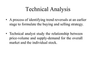 Technical Analysis
• A process of identifying trend reversals at an earlier
stage to formulate the buying and selling strategy.
• Technical analyst study the relationship between
price-volume and supply-demand for the overall
market and the individual stock.
 