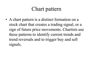 Chart pattern
• A chart pattern is a distinct formation on a
stock chart that creates a trading signal, or a
sign of future price movements. Chartists use
these patterns to identify current trends and
trend reversals and to trigger buy and sell
signals.
 