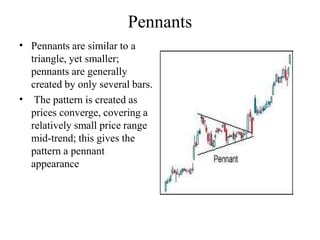 Pennants
•
•
Pennants are similar to a
triangle, yet smaller;
pennants are generally
created by only several bars.
The pattern is created as
prices converge, covering a
relatively small price range
mid-trend; this gives the
pattern a pennant
appearance
 