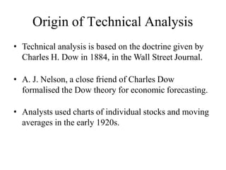 Origin of Technical Analysis
• Technical analysis is based on the doctrine given by
Charles H. Dow in 1884, in the Wall Street Journal.
• A. J. Nelson, a close friend of Charles Dow
formalised the Dow theory for economic forecasting.
• Analysts used charts of individual stocks and moving
averages in the early 1920s.
 