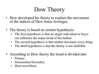 Dow Theory
• Dow developed his theory to explain the movement
of the indices of Dow Jones Averages.
• The theory is based on certain hypothesis:
• The first hypothesis is that no single individual or buyer
can influence the major trend of the market.
• The second hypothesis is that market discounts every thing.
• The third hypothesis is that the theory is not infallible.
• According to Dow theory the trend is divided into
• Primary
• Intermediate/Secondary
• Short term/Minor
 