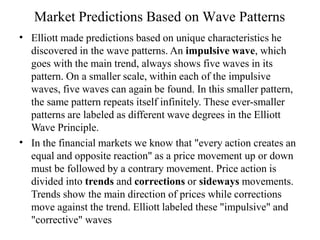 Market Predictions Based on Wave Patterns
•
•
Elliott made predictions based on unique characteristics he
discovered in the wave patterns. An impulsive wave, which
goes with the main trend, always shows five waves in its
pattern. On a smaller scale, within each of the impulsive
waves, five waves can again be found. In this smaller pattern,
the same pattern repeats itself infinitely. These ever-smaller
patterns are labeled as different wave degrees in the Elliott
Wave Principle.
In the financial markets we know that "every action creates an
equal and opposite reaction" as a price movement up or down
must be followed by a contrary movement. Price action is
divided into trends and corrections or sideways movements.
Trends show the main direction of prices while corrections
move against the trend. Elliott labeled these "impulsive" and
"corrective" waves
 