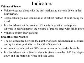 Indicators
Volume of Trade
•
•
• Volume expands along with the bull market and narrows down in the
bear market.
Technical analyst use volume as an excellent method of confirming the
trend.
In a bullish market the volume of trade is large with rise in price
whereas in bearish market the volume of trade is large with fall in price
• Volume confirm chart patterns
Breadth of the Market
• The net difference between the number of stock advanced and declined
during the same period is the breadth of the market.
• A cumulative index of net differences measures the market breadth.
• In a bullish market , a bearish signal is given when the A/D line slopes
down and the market is rising and vise versa.
 