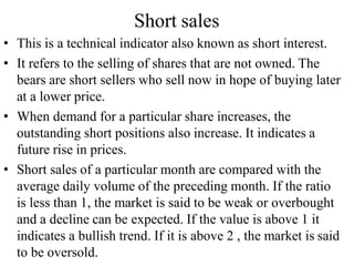Short sales
• This is a technical indicator also known as short interest.
• It refers to the selling of shares that are not owned. The
bears are short sellers who sell now in hope of buying later
at a lower price.
• When demand for a particular share increases, the
outstanding short positions also increase. It indicates a
future rise in prices.
• Short sales of a particular month are compared with the
average daily volume of the preceding month. If the ratio
is less than 1, the market is said to be weak or overbought
and a decline can be expected. If the value is above 1 it
indicates a bullish trend. If it is above 2 , the market is said
to be oversold.
 