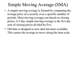 Simple Moving Average (SMA)
• A simple moving average is formed by computing the
average price of a security over a specific number of
periods. Most moving averages are based on closing
prices. A 5-day simple moving average is the five day
sum of closing prices divided by five.
• Old data is dropped as new data becomes available.
This causes the average to move along the time scale
 