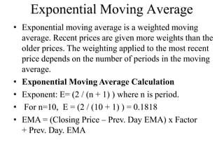 Exponential Moving Average
• Exponential moving average is a weighted moving
average. Recent prices are given more weights than the
older prices. The weighting applied to the most recent
price depends on the number of periods in the moving
average.
• Exponential Moving Average Calculation
• Exponent: E= (2 / (n + 1) ) where n is period.
• For n=10, E = (2 / (10 + 1) ) = 0.1818
• EMA = (Closing Price – Prev. Day EMA) x Factor
+ Prev. Day. EMA
 