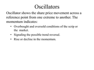 Oscillators
Oscillator shows the share price movement across a
reference point from one extreme to another. The
momentum indicates:
• Overbought and oversold conditions of the scrip or
the market.
• Signaling the possible trend reversal.
• Rise or decline in the momentum.
 