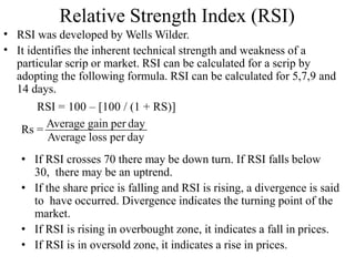 Relative Strength Index (RSI)
•
•
RSI was developed by Wells Wilder.
It identifies the inherent technical strength and weakness of a
particular scrip or market. RSI can be calculated for a scrip by
adopting the following formula. RSI can be calculated for 5,7,9 and
14 days.
RSI = 100 – [100 / (1 + RS)]
Rs =
Average gain per day
Average loss per day
• If RSI crosses 70 there may be down turn. If RSI falls below
30, there may be an uptrend.
• If the share price is falling and RSI is rising, a divergence is said
to have occurred. Divergence indicates the turning point of the
market.
• If RSI is rising in overbought zone, it indicates a fall in prices.
• If RSI is in oversold zone, it indicates a rise in prices.
 