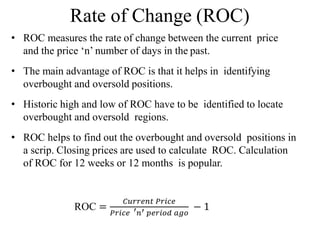 Rate of Change (ROC)
• ROC measures the rate of change between the current price
and the price ‘n’ number of days in the past.
• The main advantage of ROC is that it helps in identifying
overbought and oversold positions.
• Historic high and low of ROC have to be identified to locate
overbought and oversold regions.
• ROC helps to find out the overbought and oversold positions in
a scrip. Closing prices are used to calculate ROC. Calculation
of ROC for 12 weeks or 12 months is popular.
ROC =
𝐶𝑢𝑟𝑟𝑒𝑛𝑡 𝑃𝑟𝑖𝑐𝑒
𝑃𝑟𝑖𝑐𝑒 ′𝑛′ 𝑝𝑒𝑟𝑖𝑜𝑑 𝑎𝑔𝑜
− 1
 