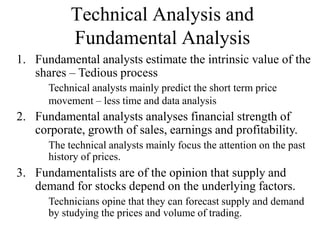 Technical Analysis and
Fundamental Analysis
1. Fundamental analysts estimate the intrinsic value of the
shares – Tedious process
Technical analysts mainly predict the short term price
movement – less time and data analysis
3. Fundamentalists are of the opinion that supply and
demand for stocks depend on the underlying factors.
Technicians opine that they can forecast supply and demand
by studying the prices and volume of trading.
2. Fundamental analysts analyses financial strength of
corporate, growth of sales, earnings and profitability.
The technical analysts mainly focus the attention on the past
history of prices.
 