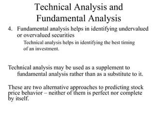 Technical Analysis and
Fundamental Analysis
4. Fundamental analysis helps in identifying undervalued
or overvalued securities
Technical analysis helps in identifying the best timing
of an investment.
These are two alternative approaches to predicting stock
price behavior – neither of them is perfect nor complete
by itself.
Technical analysis may be used as a supplement to
fundamental analysis rather than as a substitute to it.
 