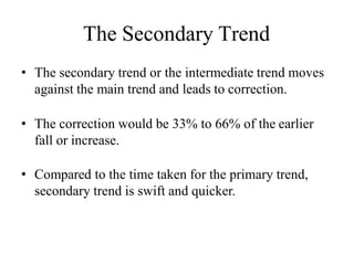 The Secondary Trend
• The secondary trend or the intermediate trend moves
against the main trend and leads to correction.
• The correction would be 33% to 66% of the earlier
fall or increase.
• Compared to the time taken for the primary trend,
secondary trend is swift and quicker.
 