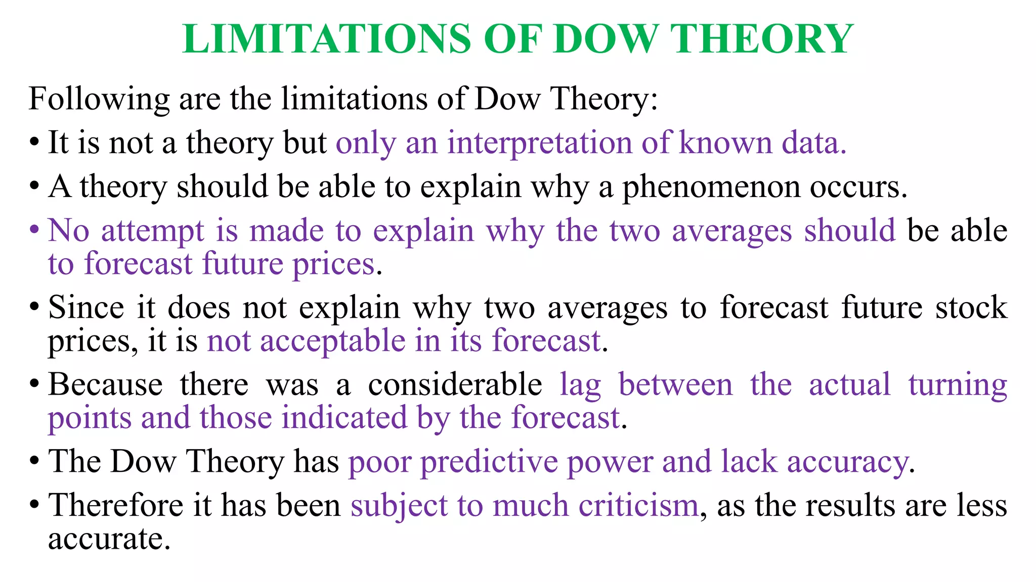 LIMITATIONS OF DOW THEORY
Following are the limitations of Dow Theory:
• It is not a theory but only an interpretation of known data.
• A theory should be able to explain why a phenomenon occurs.
• No attempt is made to explain why the two averages should be able
to forecast future prices.
• Since it does not explain why two averages to forecast future stock
prices, it is not acceptable in its forecast.
• Because there was a considerable lag between the actual turning
points and those indicated by the forecast.
• The Dow Theory has poor predictive power and lack accuracy.
• Therefore it has been subject to much criticism, as the results are less
accurate.
 