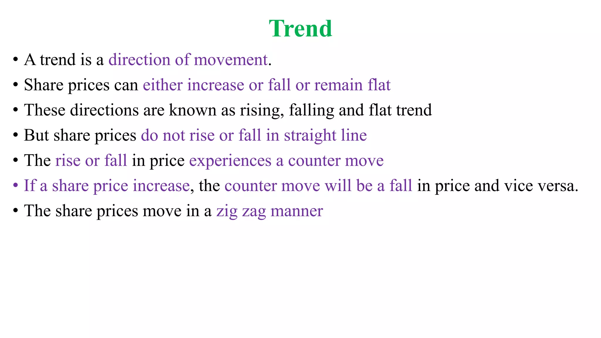 Trend
• A trend is a direction of movement.
• Share prices can either increase or fall or remain flat
• These directions are known as rising, falling and flat trend
• But share prices do not rise or fall in straight line
• The rise or fall in price experiences a counter move
• If a share price increase, the counter move will be a fall in price and vice versa.
• The share prices move in a zig zag manner
 