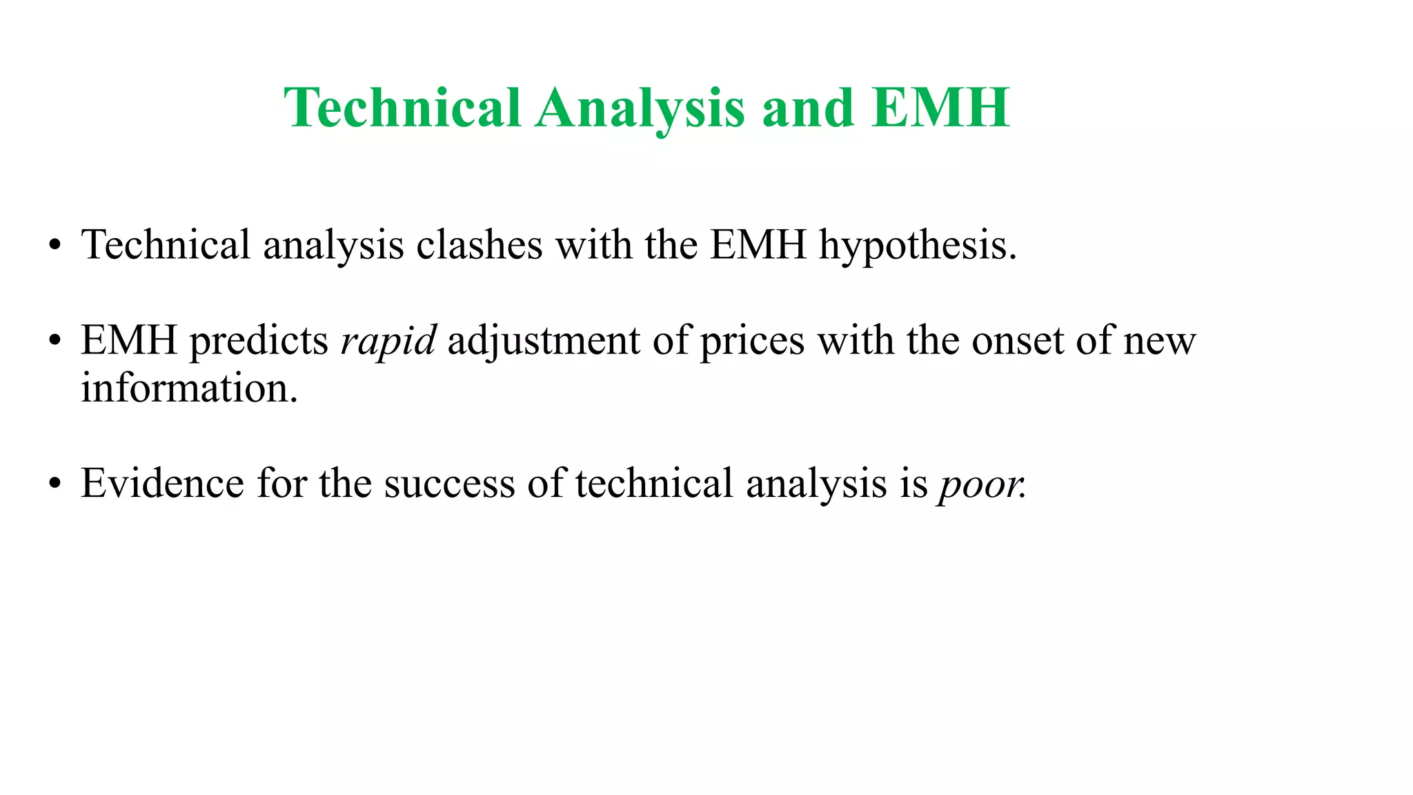Technical Analysis and EMH
• Technical analysis clashes with the EMH hypothesis.
• EMH predicts rapid adjustment of prices with the onset of new
information.
• Evidence for the success of technical analysis is poor.
 