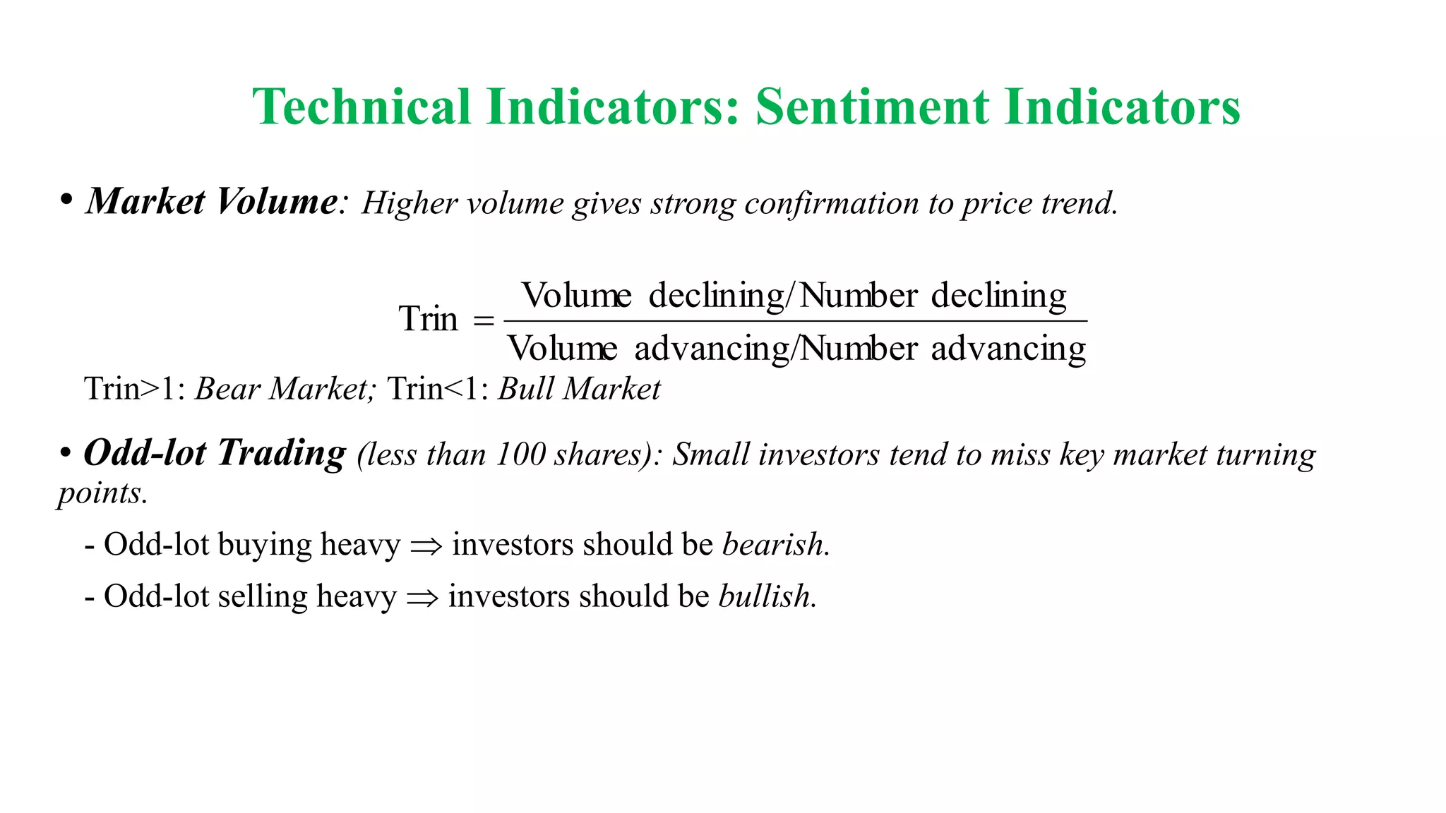 Technical Indicators: Sentiment Indicators
• Market Volume: Higher volume gives strong confirmation to price trend.
Trin>1: Bear Market; Trin<1: Bull Market
• Odd-lot Trading (less than 100 shares): Small investors tend to miss key market turning
points.
- Odd-lot buying heavy investors should be bearish.
- Odd-lot selling heavy investors should be bullish.
advancing
Number
advancing/
Volume
declining
Number
declining/
Volume
Trin 
 