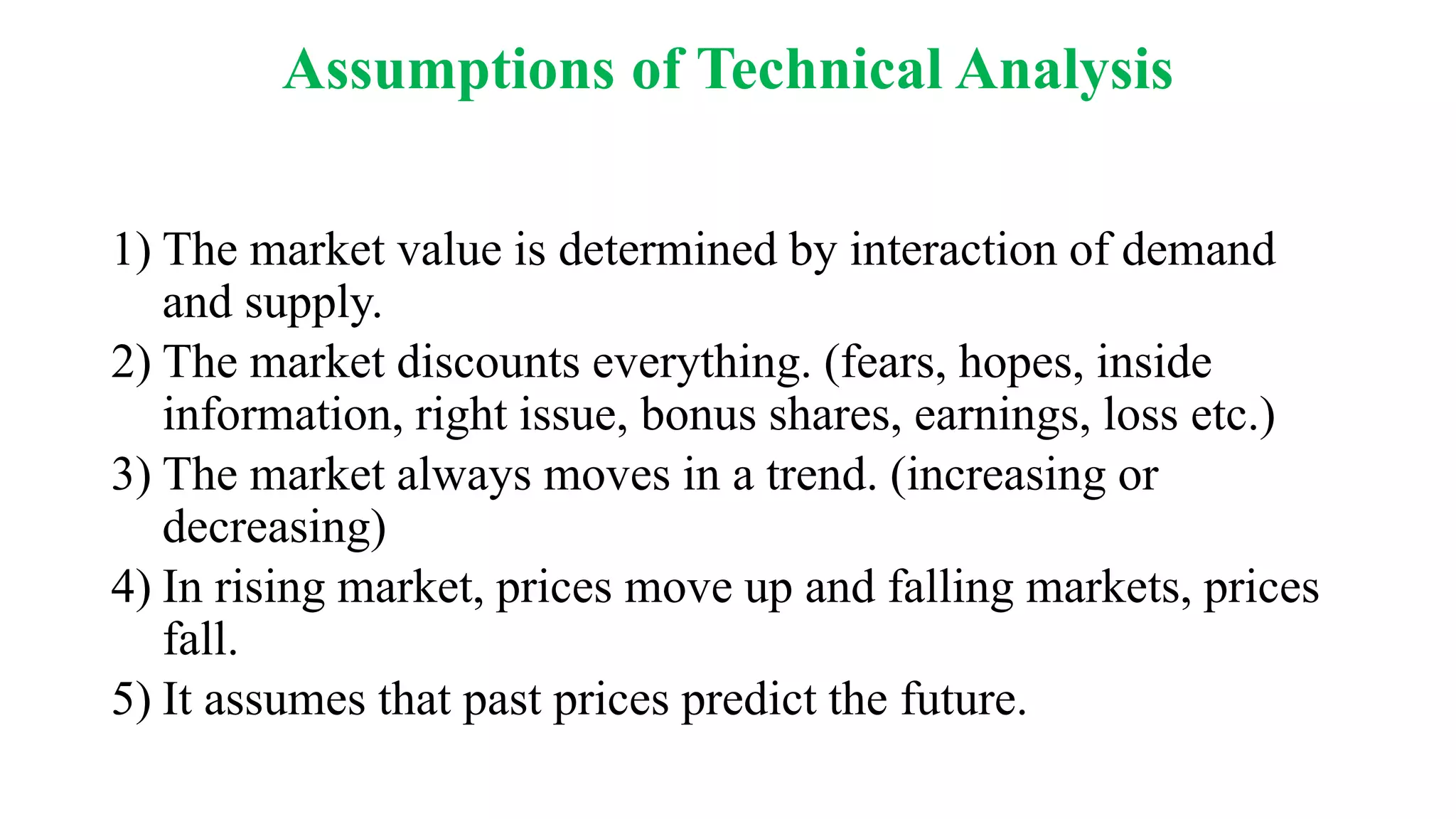 Assumptions of Technical Analysis
1) The market value is determined by interaction of demand
and supply.
2) The market discounts everything. (fears, hopes, inside
information, right issue, bonus shares, earnings, loss etc.)
3) The market always moves in a trend. (increasing or
decreasing)
4) In rising market, prices move up and falling markets, prices
fall.
5) It assumes that past prices predict the future.
 