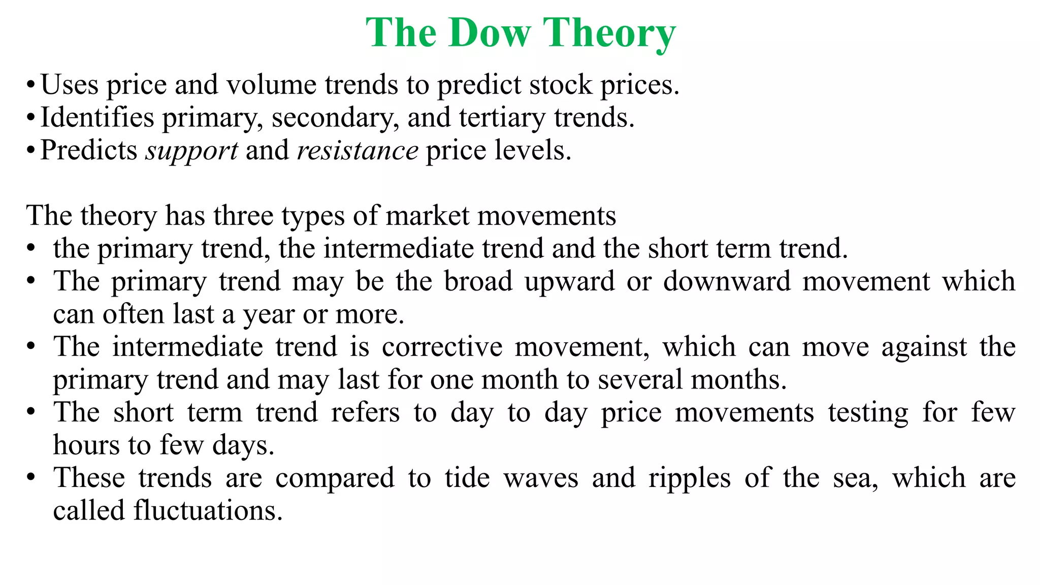 The Dow Theory
•Uses price and volume trends to predict stock prices.
•Identifies primary, secondary, and tertiary trends.
•Predicts support and resistance price levels.
The theory has three types of market movements
• the primary trend, the intermediate trend and the short term trend.
• The primary trend may be the broad upward or downward movement which
can often last a year or more.
• The intermediate trend is corrective movement, which can move against the
primary trend and may last for one month to several months.
• The short term trend refers to day to day price movements testing for few
hours to few days.
• These trends are compared to tide waves and ripples of the sea, which are
called fluctuations.
 