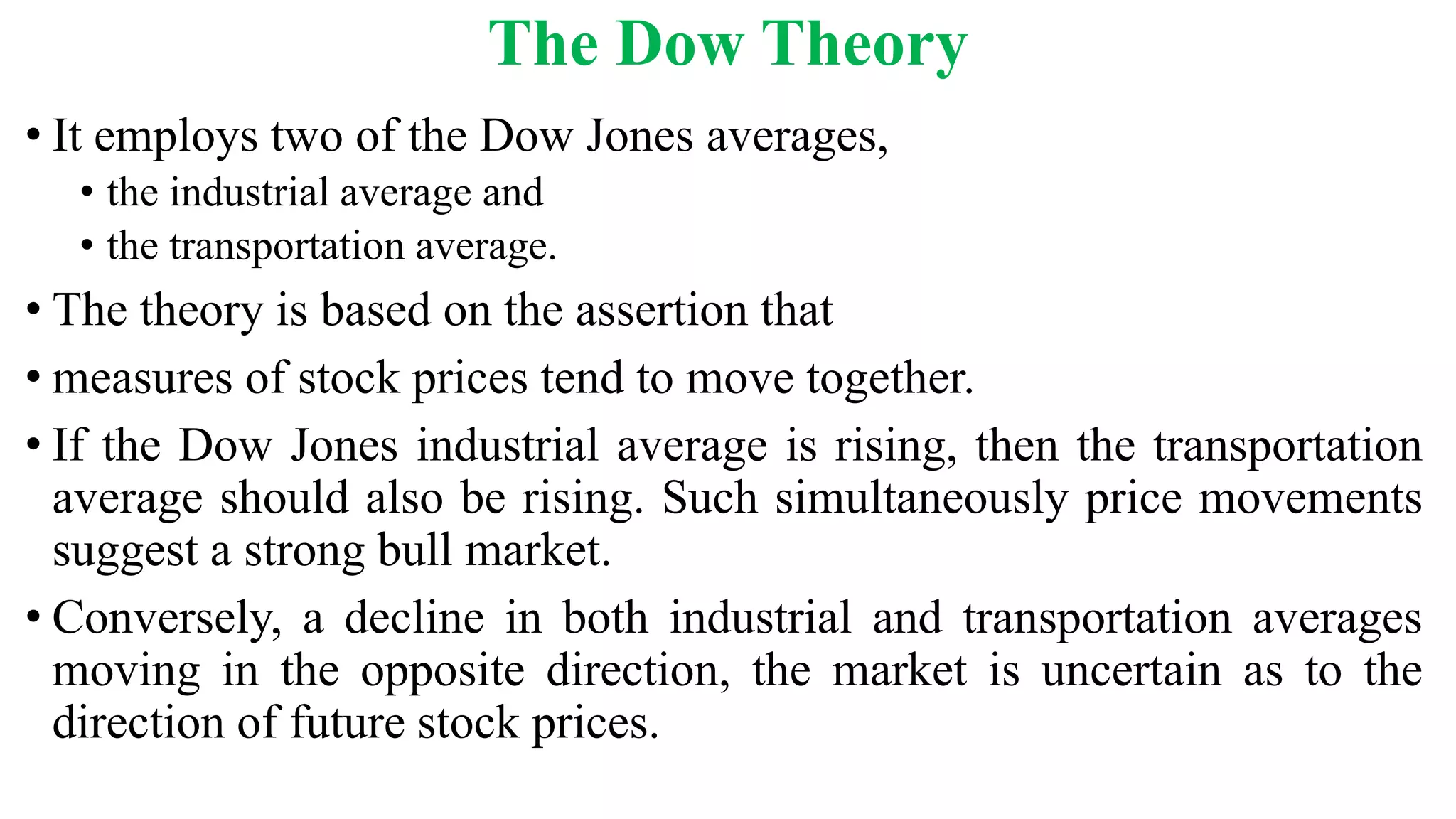 The Dow Theory
• It employs two of the Dow Jones averages,
• the industrial average and
• the transportation average.
• The theory is based on the assertion that
• measures of stock prices tend to move together.
• If the Dow Jones industrial average is rising, then the transportation
average should also be rising. Such simultaneously price movements
suggest a strong bull market.
• Conversely, a decline in both industrial and transportation averages
moving in the opposite direction, the market is uncertain as to the
direction of future stock prices.
 