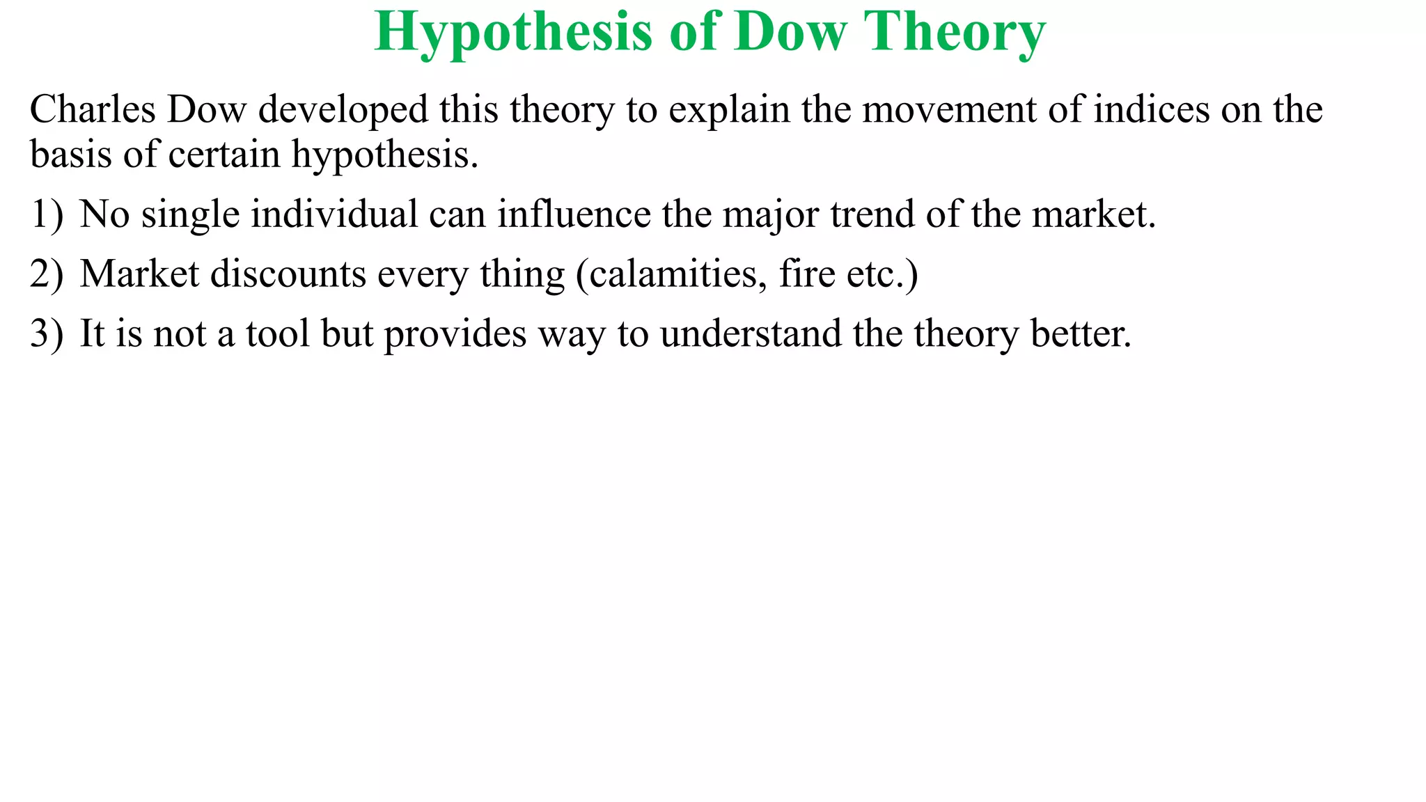 Hypothesis of Dow Theory
Charles Dow developed this theory to explain the movement of indices on the
basis of certain hypothesis.
1) No single individual can influence the major trend of the market.
2) Market discounts every thing (calamities, fire etc.)
3) It is not a tool but provides way to understand the theory better.
 