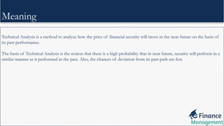 Technical Analysis is a method to analyze how the price of financial security will move in the near future on the basis of
its past performance.
The basis of Technical Analysis is the notion that there is a high probability that in near future, security will perform in a
similar manner as it performed in the past. Also, the chances of deviation from its past path are few.
Meaning
 