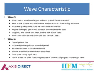 Wave Characteristic
• Wave 3:
 Wave three is usually the largest and most powerful wave in a trend
 News is now positive and fundamental analysts start to raise earnings estimates
 Prices rise quickly, corrections are short-lived and shallow
 Anyone looking to "get in on a pullback" will likely miss the boat
 Midpoint, "the crowd" will often join the new bullish trend
 Wave three often extends wave one by a ratio of 1.618:1
• Wave 4:
 Typically corrective
 Prices may sideways for an extended period
 Retraces less than 38.2% of wave three
 Volume is well below than that of wave three
 Good place to buy a pull back
 Fourth waves are often frustrating because of their lack of progress in the larger trend
 