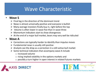 Wave Characteristic
• Wave 5
 Final leg in the direction of the dominant trend
 News is almost universally positive and everyone is bullish
 Many average investors finally buy in, right before the top
 Volume is often lower in wave five than in wave three
 Momentum indicators start to show divergences
 At the end of a major bull market, bears may very well be ridiculed
• Wave A
 Corrections are typically harder to identify than impulse moves
 Fundamental news is usually still positive
 Analysts see the drop as a correction in a still-active bull market
 Some technical indicators that accompany wave A include
o increased volume
o rising implied volatility in the options markets and
o possibly a turn higher in open interest in related futures markets
 