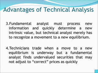 Advantages of Technical Analysis
3.Fundamental analyst must process new
information and quickly determine a new
intrinsic value, but technical analyst merely has
to recognize a movement to a new equilibrium.
4.Technicians trade when a move to a new
equilibrium is underway but a fundamental
analyst finds undervalued securities that may
not adjust to “correct” prices as quickly
 
