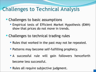 Challenges to Technical Analysis
 Challenges to basic assumptions
 Empirical tests of Efficient Market Hypothesis (EMH)
show that prices do not move in trends.
 Challenges to technical trading rules
 Rules that worked in the past may not be repeated.
 Patterns may become self-fulfilling prophecy.
 A successful rule will gain followers henceforth
become less successful.
 Rules all require subjective judgment.
 