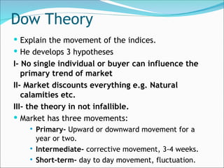 Dow Theory
 Explain the movement of the indices.
 He develops 3 hypotheses
I- No single individual or buyer can influence the
primary trend of market
II- Market discounts everything e.g. Natural
calamities etc.
III- the theory in not infallible.
 Market has three movements:
 Primary- Upward or downward movement for a
year or two.
 Intermediate- corrective movement, 3-4 weeks.
 Short-term- day to day movement, fluctuation.
 