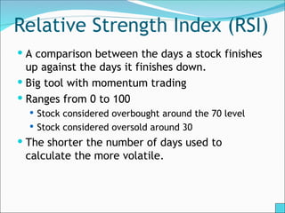 Relative Strength Index (RSI)
 A comparison between the days a stock finishes
up against the days it finishes down.
 Big tool with momentum trading
 Ranges from 0 to 100
 Stock considered overbought around the 70 level
 Stock considered oversold around 30
 The shorter the number of days used to
calculate the more volatile.
 