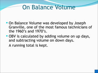 On Balance Volume
 On Balance Volume was developed by Joseph
Granville, one of the most famous technicians of
the 1960’s and 1970’s.
 OBV is calculated by adding volume on up days,
and subtracting volume on down days.
A running total is kept.
 