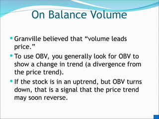 On Balance Volume
 Granville believed that “volume leads
price.”
 To use OBV, you generally look for OBV to
show a change in trend (a divergence from
the price trend).
 If the stock is in an uptrend, but OBV turns
down, that is a signal that the price trend
may soon reverse.
 