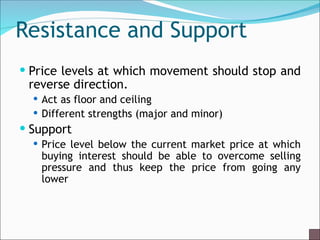 Resistance and Support
 Price levels at which movement should stop and
reverse direction.
 Act as floor and ceiling
 Different strengths (major and minor)
 Support
 Price level below the current market price at which
buying interest should be able to overcome selling
pressure and thus keep the price from going any
lower
 