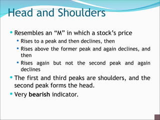 Head and Shoulders
 Resembles an “M” in which a stock’s price
 Rises to a peak and then declines, then
 Rises above the former peak and again declines, and
then
 Rises again but not the second peak and again
declines
 The first and third peaks are shoulders, and the
second peak forms the head.
 Very bearish indicator.
 