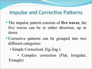 Impulse and Corrective Patterns
 The impulse pattern consists of five waves, the
five waves can be in either direction, up or
down
 Corrective patterns can be grouped into two
different categories:
• Simple Correction( Zig-Zag )
• Complex correction (Flat, Irregular,
Triangle)
 